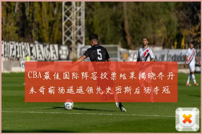 CBA最佳国际阵容投票结果揭晓乔丹米奇前场遥遥领先史密斯后场夺冠