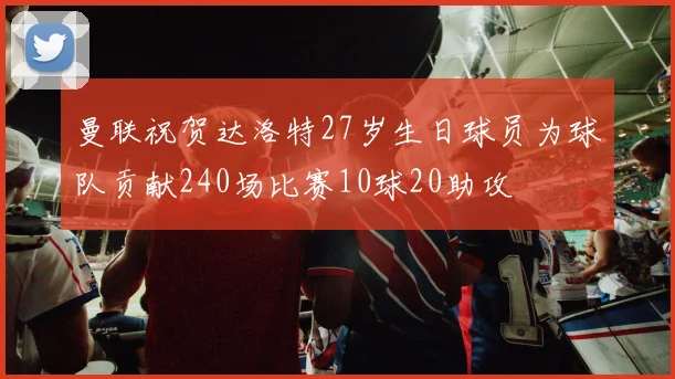 曼联祝贺达洛特27岁生日球员为球队贡献240场比赛10球20助攻