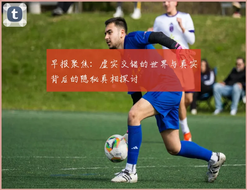 早报聚焦：虚实交错的世界与真实背后的隐秘真相探讨