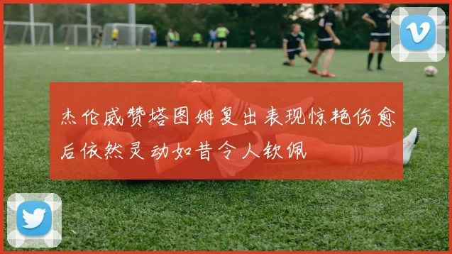 杰伦威赞塔图姆复出表现惊艳伤愈后依然灵动如昔令人钦佩