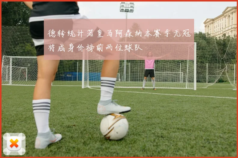德转统计若皇马阿森纳本赛季无冠将成身价榜前两位球队