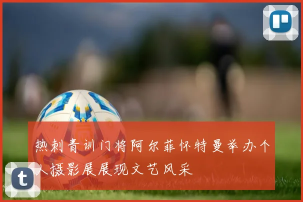 热刺青训门将阿尔菲怀特曼举办个人摄影展展现文艺风采