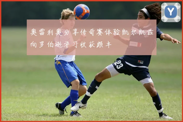 奥雷利奥分享传奇赛体验凯尔凯兹向罗伯逊学习收获颇丰