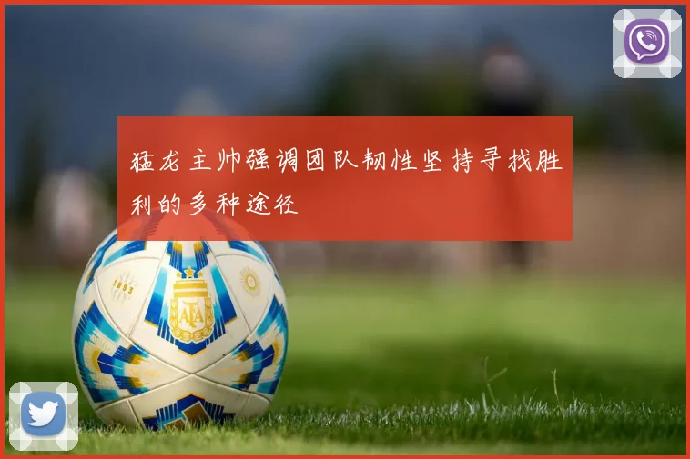 猛龙主帅强调团队韧性坚持寻找胜利的多种途径