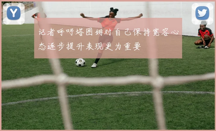 记者呼吁塔图姆对自己保持宽容心态逐步提升表现更为重要