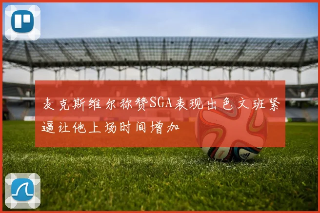 麦克斯维尔称赞SGA表现出色文班紧逼让他上场时间增加