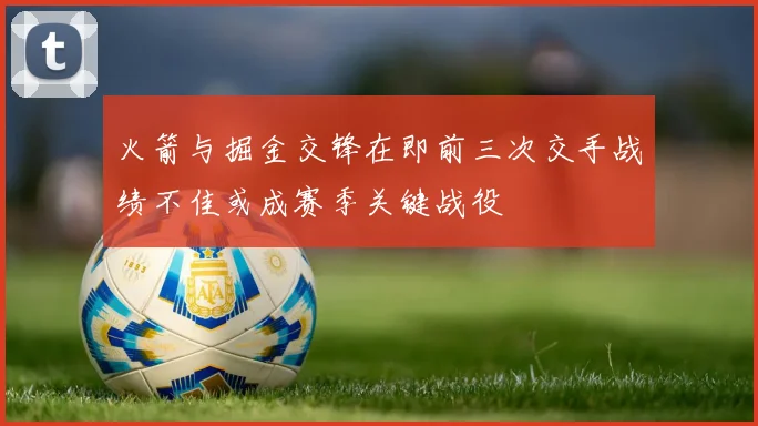 火箭与掘金交锋在即前三次交手战绩不佳或成赛季关键战役