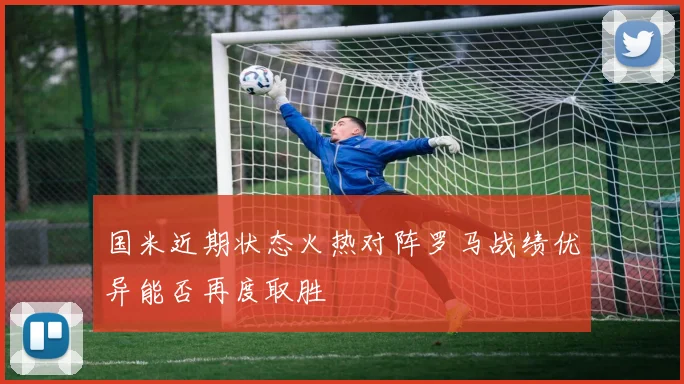 国米近期状态火热对阵罗马战绩优异能否再度取胜