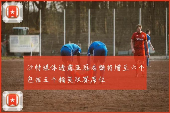 沙特媒体透露亚冠名额将增至六个包括五个精英联赛席位