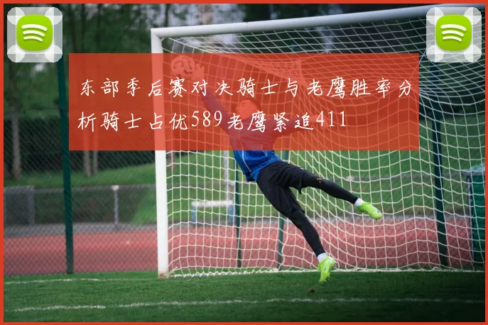 东部季后赛对决骑士与老鹰胜率分析骑士占优589老鹰紧追411