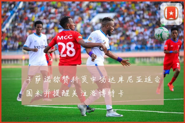 卡萨诺称赞科莫中场达库尼亚适合国米并提醒关注洛博特卡