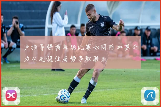 卢指导强调每场比赛如同附加赛全力以赴稳住局势争取胜利