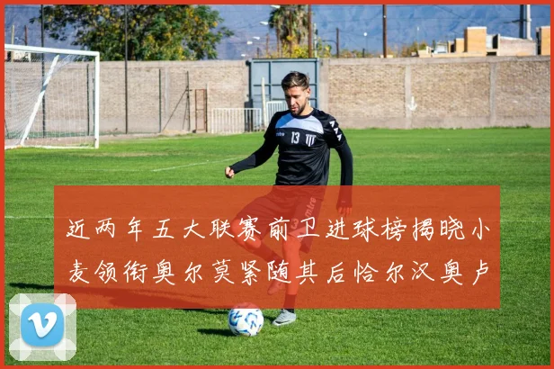 近两年五大联赛前卫进球榜揭晓小麦领衔奥尔莫紧随其后恰尔汉奥卢与埃泽表现抢眼