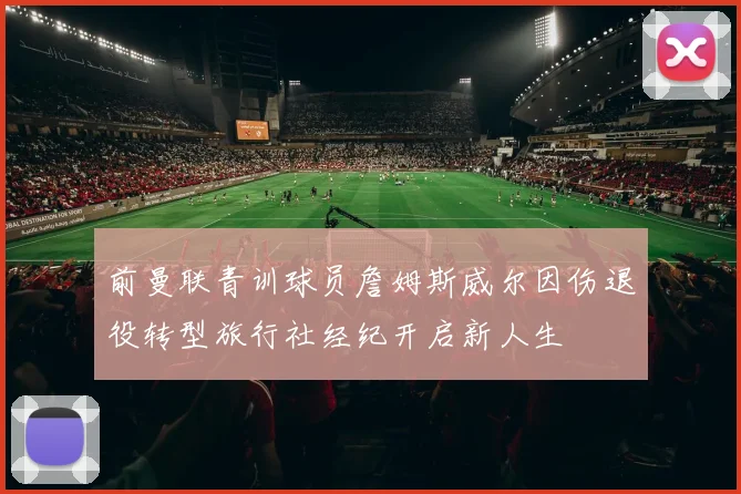 前曼联青训球员詹姆斯威尔因伤退役转型旅行社经纪开启新人生